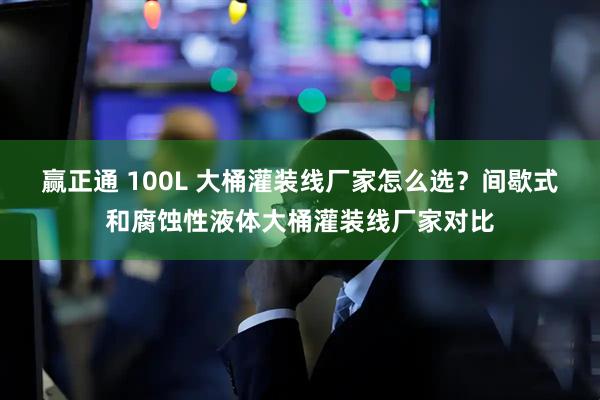 赢正通 100L 大桶灌装线厂家怎么选？间歇式和腐蚀性液体大桶灌装线厂家对比