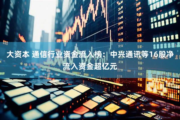 大资本 通信行业资金流入榜:中兴通讯等16股净流入资金超亿元