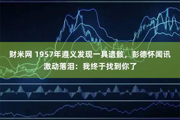 财米网 1957年遵义发现一具遗骸，彭德怀闻讯激动落泪：我终于找到你了