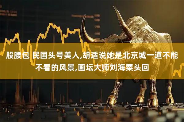 股腰包 民国头号美人,胡适说她是北京城一道不能不看的风景,画坛大师刘海粟头回