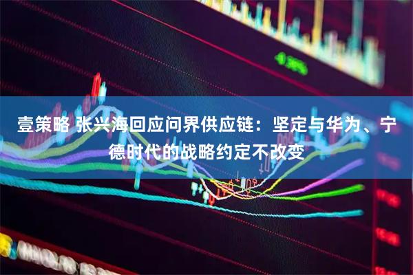 壹策略 张兴海回应问界供应链：坚定与华为、宁德时代的战略约定不改变