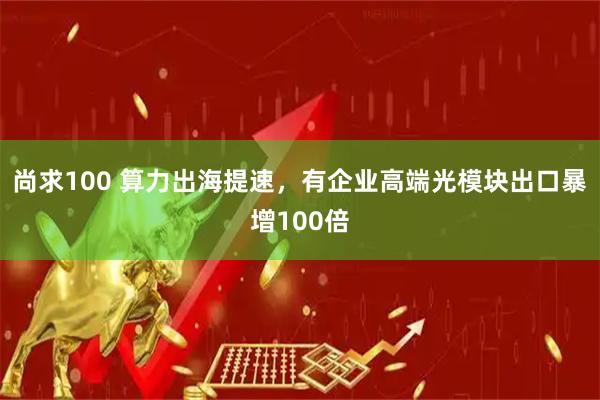 尚求100 算力出海提速，有企业高端光模块出口暴增100倍