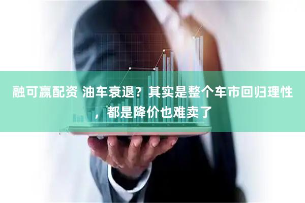 融可赢配资 油车衰退？其实是整个车市回归理性，都是降价也难卖了