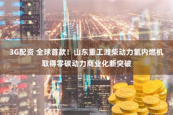 3G配资 全球首款！山东重工潍柴动力氢内燃机取得零碳动力商业化新突破