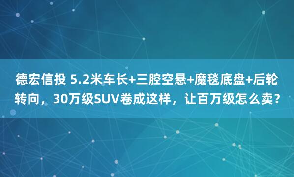 德宏信投 5.2米车长+三腔空悬+魔毯底盘+后轮转向，30万级SUV卷成这样，让百万级怎么卖？