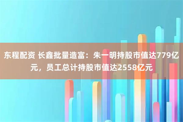 东程配资 长鑫批量造富：朱一明持股市值达779亿元，员工总计持股市值达2558亿元
