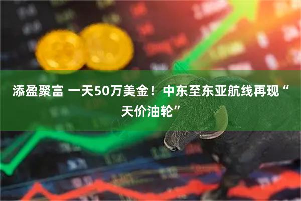 添盈聚富 一天50万美金！中东至东亚航线再现“天价油轮”