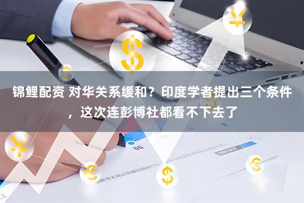 锦鲤配资 对华关系缓和？印度学者提出三个条件，这次连彭博社都看不下去了