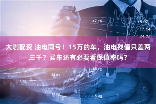 大咖配资 油电同亏！15万的车，油电残值只差两三千？买车还有必要看保值率吗？